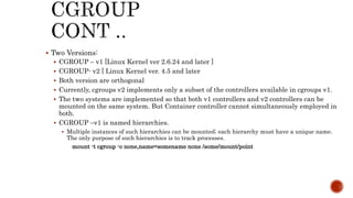  Two Versions:
 CGROUP – v1 [Linux Kernel ver 2.6.24 and later ]
 CGROUP- v2 [ Linux Kernel ver. 4.5 and later
 Both version are orthogonal
 Currently, cgroups v2 implements only a subset of the controllers available in cgroups v1.
 The two systems are implemented so that both v1 controllers and v2 controllers can be
mounted on the same system. But Container controller cannot simultaneously employed in
both.
 CGROUP –v1 is named hierarchies.
 Multiple instances of such hierarchies can be mounted; each hierarchy must have a unique name.
The only purpose of such hierarchies is to track processes.
mount -t cgroup -o none,name=somename none /some/mount/point
 
