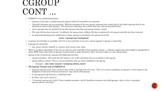  CGROUP-v2 is unified hierarchies.
 Cgroups v2 provides a unified hierarchy against which all controllers are mounted.
 "Internal" processes are not permitted. With the exception of the root cgroup, processes may reside only in leaf nodes (cgroups that do not
themselves contain child cgroups). The details are somewhat more subtle than this, and are described below.
 Active cgroups must be specified via the files cgroup.controllers and cgroup.subtree_control.
 The tasks file has been removed. In addition, the cgroup.clone_children file that is employed by the cpuset controller has been removed.
 An improved mechanism for notification of empty cgroups is provided by the cgroup.events file.
mount -t cgroup2 none /mnt/cgroup2
 A cgroup v2 controller is available only if it is not currently in use via a mount against a cgroup v1 hierarchy.
 Cgroups v2 controllers
 cpu, cpuset, freezer, hugetlb, io, memory, perf_envent, pids, rdma
 There is no direct equivalent of the net_cls and net_prio controllers from cgroups version 1. Instead, support has been added to iptables(8) to
allow eBPF filters that hook on cgroup v2 pathnames to make decisions about network traffic on a per-cgroup basis.
 cgroup in the v2 hierarchy contains the following two files:
 cgroup.controllers : This read-only file exposes a list of the controllers that are available in this cgroup.
 cgroup.subtree_control : This is a list of controllers that are active (enabled) in the cgroup.
 Example : echo '+pids -memory' > x/y/cgroup.subtree_control
 “No Internal Process" rule of CGROUP-v2
 if cgroup /cg1/cg2 exists, then a process may reside in /cg1/cg2, but not in /cg1. This is to avoid an ambiguity in cgroups v1 with respect to the
delegation of resources between processes in /cg1 and its child cgroups.
 In /cg1/cg2 path cg2 directory is called leaf node.
 So above rule can be stated as
 “A (nonroot) cgroup can't both (1) have member processes, and (2) distribute resources into child cgroups—that is, have a nonempty
cgroup.subtree_control file.”
 