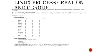  A child process created via fork(2) inherits its parent's cgroup memberships. A process's cgroup memberships are preserved across
execve(2).
 The clone3(2) CLONE_INTO_CGROUP flag can be used to create a childprocess that begins its life in a different version 2 cgroup from
the parent process.
 CGROUP-v1/v2 related file
# cat /proc/cgroups
#subsys_name hierarchy num_cgroups enabled
cpuset 3 1 1
cpu 9 1 1
cpuacct 9 1 1
memory 4 1 1
devices 11 92 1
freezer 7 1 1
net_cls 8 1 1
blkio 10 1 1
perf_event 5 1 1
hugetlb 6 1 1
pids 2 92 1
net_prio 8 1 1
# cat /proc/[pid]/cgroup
11:devices:/system.slice/gdm.service
10:blkio:/
9:cpuacct,cpu:/
/sys/kernel/cgroup/delegate : This file exports a list of the cgroups v2 files (one per line) that are delegatable.
/sys/kernel/cgroup/features : This file contains list of cgroups v2 features that are provided by the kernel.
 