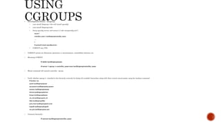  Development library : libcgroup
 yum install libcgroup ( this will install cgconfig)
 yum install libcgroup-tools
 Setup cgconfig service and restart it [ edit /etc/cgconfig.conf ]
mount {
controller_name = /sys/fs/cgroup/controller_name;
…
}
# systemctl restart cgconfig.service
 CGROUP uses VFS.
 CGROUP actions are filesystem operations i.e moun/unmout, create/delete directory etc.
 Mounting CGROUP
# mkdir /sys/fs/cgroup/name
# mount -t cgroup -o controller_name none /sys/fs/cgroup/controller_name
 Mount command will aattach controller cgroup
 Verify whether cgroup is attached to the hierarchy correctly by listing all available hierarchies along with their current mount points using the lssubsys command
# lssubsys -am
cpuset /sys/fs/cgroup/cpuset
cpu,cpuacct /sys/fs/cgroup/cpu,cpuacct
memory /sys/fs/cgroup/memory
devices /sys/fs/cgroup/devices
freezer /sys/fs/cgroup/freezer
net_cls /sys/fs/cgroup/net_cls
blkio /sys/fs/cgroup/blkio
perf_event /sys/fs/cgroup/perf_event
hugetlb /sys/fs/cgroup/hugetlb
net_prio /sys/fs/cgroup/net_prio
 Unmount hierarchy :
# umount /sys/fs/cgroup/controller_name
 