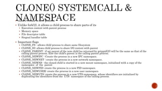  clone() create a new process
 Unlike fork(2), it allows a child process to share parts of its
 Execution context with parent process
 Memory space
 File descriptor table
 Singnal handler table
 Important flags
 CLONE_FS : allows child process to share same filesystem
 CLONE_IO: allows child process to share I/O context with parent
 CLONE_PARENT : if set parent of the new child (as returned by getppid(2)) will be the same as that of the
calling parent process. Else the child's parent is the calling parent process.
 CLONE_NEWIPC : Create the process in a new IPC namespace.
 CLONE_NEWNET : create the process in a new network namespace.
 CLONE_NEWNS : the cloned child is started in a new mount namespace, initialized with a copy of the
namespace of the parent
 CLONE_NEWPID: create the process in a new PID namespace.
 CLONE_NEWUSER: create the process in a new user namespace.
 CLONE_NEWUTS: create the process in a new UTS namespace, whose identifiers are initialized by
duplicating the identifiers from the UTS namespace of the calling process.
 