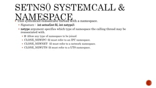  This systemcall reassociate thread with a namespace.
 Signature : int setns(int fd, int nstype);
 nstype argument specifies which type of namespace the calling thread may be
reassociated with.
 0: Allow any type of namespace to be joined
 CLONE_NEWIPC: fd must refer to an IPC namespace.
 CLONE_NEWNET: fd must refer to a network namespace.
 CLONE_NEWUTS: fd must refer to a UTS namespace.
 