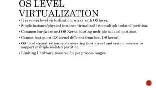  It is server level virtualization, works with OS layer.
 Single instance/physical instance virtualized into multiple isolated partition.
 Common hardware and OS Kernel hosting multiple isolated partition.
 Cannot host guest OS kernel different from host OS kernel.
 OS level virtualization needs orienting host kernel and system services to
support multiple isolated partition.
 Limiting Hardware resource for per process usages.
 