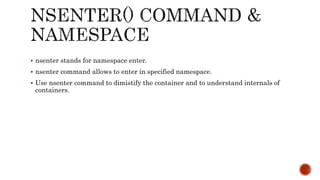  nsenter stands for namespace enter.
 nsenter command allows to enter in specified namespace.
 Use nsenter command to dimistify the container and to understand internals of
containers.
 