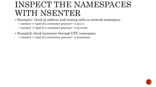  Example1: check ip address and routing table in network namespace
 nsenter -t <pid of a container process> -n ip a s
 nsenter -t <pid of a container process> -n ip route
 Exanple2: check hostname through UTC namespace
 nsenter -t <pid of a container process> -u hostname
 