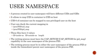  A process created in user namespace will have differnet UIDs and GIDs
 It allows to map UID in container to UID on host
 UID 0 of container can be mapped to non privileged user on the host
 User can check the current mapping in
 /proc/PID/uid_map
 /proc/PID/gid_map
 These files have 3 values
 ID-inside-ns ID-outside-ns length
 The writing process must have the CAP_SETUID (CAP_SETGID for gid_map)
capability in the user namespace of the process PID.
 The writing process must be in either the user namespace of the process PID or
inside the (immediate) parent user namespace of the process PID.
 