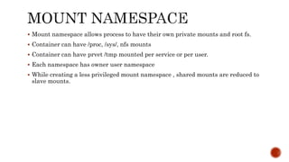  Mount namespace allows process to have their own private mounts and root fs.
 Container can have /proc, /sys/, nfs mounts
 Container can have prvet /tmp mounted per service or per user.
 Each namespace has owner user namespace
 While creating a less privileged mount namespace , shared mounts are reduced to
slave mounts.
 