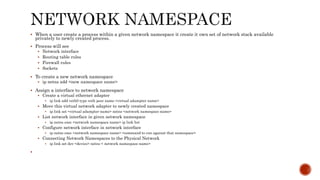  When a user create a process within a given network namespace it create it own set of network stack available
privately to newly created process.
 Process will see
 Network interface
 Routing table rules
 Firewall rules
 Sockets
 To create a new network namespace
 ip netns add <new namespace name>
 Assign a interface to network namespace
 Create a virtual ethernet adapter
 ip link add veth0 type veth peer name <virtual adampter name>
 Move this virtual network adapter to newly created namespace
 ip link set <virtual adampter name> netns <network namespace name>
 List network interface in given network namespace
 ip netns exec <network namespace name> ip link list
 Configure network interface in network interface
 ip netns exec <network namespace name> <command to run against that namespace>
 Connecting Network Namespaces to the Physical Network
 ip link set dev <device> netns < network namespace name>

 