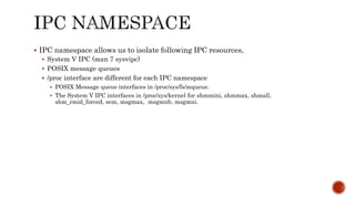  IPC namespace allows us to isolate following IPC resources,
 System V IPC (man 7 sysvipc)
 POSIX message queues
 /proc interface are different for each IPC namespace
 POSIX Message queue interfaces in /proc/sys/fs/mqueue.
 The System V IPC interfaces in /proc/sys/kernel for shmmini, shmmax, shmall,
shm_rmid_forced, sem, msgmax, msgmnb, msgmni.
 