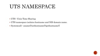  UTS : Unix Time Sharing
 UTS namespace isolates hostname and NIS domain name.
 Systemcall : uname()/sethostname()/gethostname()
 
