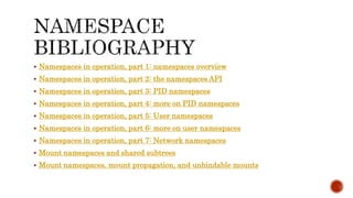  Namespaces in operation, part 1: namespaces overview
 Namespaces in operation, part 2: the namespaces API
 Namespaces in operation, part 3: PID namespaces
 Namespaces in operation, part 4: more on PID namespaces
 Namespaces in operation, part 5: User namespaces
 Namespaces in operation, part 6: more on user namespaces
 Namespaces in operation, part 7: Network namespaces
 Mount namespaces and shared subtrees
 Mount namespaces, mount propagation, and unbindable mounts
 