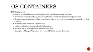 OS Containers:
 Shares kernel of host operating system but provide userspace isolation.
 System resources (like RAM,processer, libraries etsc.) are shared among container
 System resources are controlled by quota created as per policy on container controller or host
system.
 Runs multiple processes and services
 No Layered filesystem in default configuration
 Built on top of native process resource isolation.
 Example: LXC, openVZ, Linux Vserver, BSD Jails, Solaris Zones etc
 