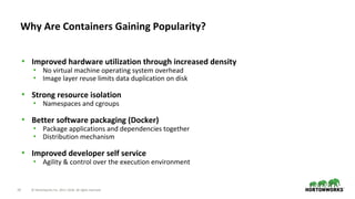 10 © Hortonworks Inc. 2011–2018. All rights reserved.
• Improved hardware utilization through increased density
• No virtual machine operating system overhead
• Image layer reuse limits data duplication on disk
• Strong resource isolation
• Namespaces and cgroups
• Better software packaging (Docker)
• Package applications and dependencies together
• Distribution mechanism
• Improved developer self service
• Agility & control over the execution environment
Why Are Containers Gaining Popularity?
 
