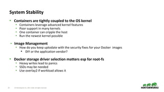 22 © Hortonworks Inc. 2011–2018. All rights reserved.
• Containers are tightly coupled to the OS kernel
• Containers leverage advanced kernel features
• Poor support in many kernels
• One container can cripple the host
• Run the newest kernel possible
• Image Management
• How do you keep uptodate with the security fixes for your Docker images
• DIY or the application vendor?
• Docker storage driver selection matters esp for root-fs
• Heavy writes lead to panics
• SSDs may be needed
• Use overlay2 if workload allows it
System Stability
 