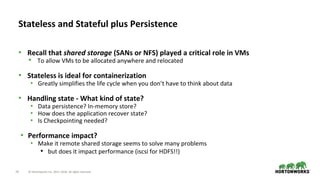 24 © Hortonworks Inc. 2011–2018. All rights reserved.
• Recall that shared storage (SANs or NFS) played a critical role in VMs
• To allow VMs to be allocated anywhere and relocated
• Stateless is ideal for containerization
• Greatly simplifies the life cycle when you don’t have to think about data
• Handling state - What kind of state?
• Data persistence? In-memory store?
• How does the application recover state?
• Is Checkpointing needed?
• Performance impact?
• Make it remote shared storage seems to solve many problems
• but does it impact performance (iscsi for HDFS!!)
Stateless and Stateful plus Persistence
 
