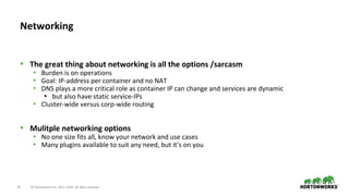 25 © Hortonworks Inc. 2011–2018. All rights reserved.
• The great thing about networking is all the options /sarcasm
• Burden is on operations
• Goal: IP-address per container and no NAT
• DNS plays a more critical role as container IP can change and services are dynamic
• but also have static service-IPs
• Cluster-wide versus corp-wide routing
• Mulitple networking options
• No one size fits all, know your network and use cases
• Many plugins available to suit any need, but it’s on you
Networking
 