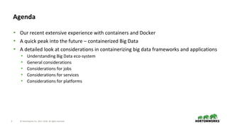 3 © Hortonworks Inc. 2011–2018. All rights reserved.
Agenda
• Our recent extensive experience with containers and Docker
• A quick peak into the future – containerized Big Data
• A detailed look at considerations in containerizing big data frameworks and applications
• Understanding Big Data eco-system
• General considerations
• Considerations for jobs
• Considerations for services
• Considerations for platforms
 