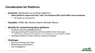33 © Hortonworks Inc. 2011–2018. All rights reserved.
• Summary: Workloads run on these platforms.
• Many platforms expect that they “own” the hardware/VM, which differs from workloads.
• => harder to containerize
• Examples: YARN, K8s, Docker Swarm, Nomad, Mesos ...
• Benefits for containerizing these platforms
• Hardware utilization across platforms
• Leverage existing HW investment of these platforms for more apps
• Two choice:s containerize the platform or run containers on top of platform (YARN)
• Developer platform clusters without separate hardware
• Challenges
• Resource sharing (next slide)
• Networking considerations
• User propagation
Consideration for Platforms
 