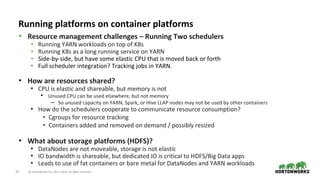 34 © Hortonworks Inc. 2011–2018. All rights reserved.
• Resource management challenges – Running Two schedulers
• Running YARN workloads on top of K8s
• Running K8s as a long running service on YARN
• Side-by-side, but have some elastic CPU that is moved back or forth
• Full scheduler integration? Tracking jobs in YARN.
• How are resources shared?
• CPU is elastic and shareable, but memory is not
• Unused CPU can be used elsewhere, but not memory
– So unused capacity on YARN, Spark, or Hive LLAP nodes may not be used by other containers
• How do the schedulers cooperate to communicate resource consumption?
• Cgroups for resource tracking
• Containers added and removed on demand / possibly resized
• What about storage platforms (HDFS)?
• DataNodes are not moveable, storage is not elastic
• IO bandwidth is shareable, but dedicated IO is critical to HDFS/Big Data apps
• Leads to use of fat containers or bare metal for DataNodes and YARN workloads
Running platforms on container platforms
 