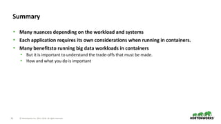36 © Hortonworks Inc. 2011–2018. All rights reserved.
Summary
• Many nuances depending on the workload and systems
• Each application requires its own considerations when running in containers.
• Many benefitsto running big data workloads in containers
• But it is important to understand the trade-offs that must be made.
• How and what you do is important
 