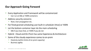 38 © Hortonworks Inc. 2011–2018. All rights reserved.
Our Approach Going Forward
• Every Application and Framework will be containerized
• Can run on K8s or YARN containers
• Address security concerns
• Root, User propagation etc.
• For fined grained scheduling user built-in scheduler (Hive) or YARN
• Let the bottom container layer do the main scheduling
• K8S if you have that, or YARN if you do not
• Hybrid - Cloud and On-Prem has same Experience & Architecture
• Some of the cloudy experience comes to on-prem
• Elasticity (within limits of on-prem capacity)
• Business agility
 
