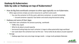 46 © Hortonworks Inc. 2011–2018. All rights reserved.
Hadoop & Kubernetes:
Side-by-side or Hadoop on top of Kubernetes?
• How do Big Data workloads compare to other apps typically run on Kubernetes
• Other apps services simply use some resources to perform some work
• You size the container to fit the work, add more containers to scale horizontally
• Unused container capacity? Size better and avoid using Horizontal scaling
• Hadoop and some of their Apps
• Have their own schedulers for process querying , workloads
• YARN, Hive, Spark
• What to do about unused capacity
• Horizontal Scaling helps but each container is large to allow potentailly large workload
• Can scale down the containers but not the size – hence what do do about unused capacity?
• Storage
• Hadoop apps have very very large storage needs – a large multi-petabyte DataLake
 