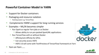 49 © Hortonworks Inc. 2011–2018. All rights reserved.
Powerful Container Model in YARN
• Support for Docker containers
• Packaging and resource isolation
• Packing easier e.g. TensorFlow
• Complements YARN’s support for long running services
• Examples – ML/AI becomes simpler
• Run Spark as regular Yarn jobs or as Docker
• Allows ability to run pre-packed Spark/ML applications
• Run TensorFlow with or without Docker
• Affinity/anti-Affinity for GPUs
• Can securely access HDFS
• HDFS 3.0 will come with TechPreview of TensorFlow framework on Yarn
• Yarn on Yarn …..
 