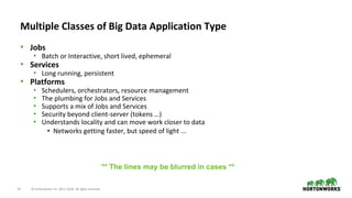 14 © Hortonworks Inc. 2011–2018. All rights reserved.
• Jobs
• Batch or Interactive, short lived, ephemeral
• Services
• Long running, persistent
• Platforms
• Schedulers, orchestrators, resource management
• The plumbing for Jobs and Services
• Supports a mix of Jobs and Services
• Security beyond client-server (tokens …)
• Understands locality and can move work closer to data
• Networks getting faster, but speed of light ...
Multiple Classes of Big Data Application Type
** The lines may be blurred in cases **
 