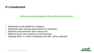 17 © Hortonworks Inc. 2011–2018. All rights reserved.
• Workloads can be platforms in disguise
• Workloads have varying requirements on collocation
• Platforms and containers don’t always mix
• Different levels, fat containers to microservices
• Stepping back, it’s similar to Big Data and VMs - what is gained?
It’s Complicated
Many nuances depending on the workload and systems
 