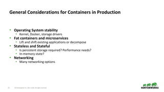 21 © Hortonworks Inc. 2011–2018. All rights reserved.
• Operating System stability
• Kernel, Docker, storage drivers
• Fat containers and microservices
• Lift and shift existing applications or decompose
• Stateless and Stateful
• Is persistent storage required? Performance needs?
• In-memory state?
• Networking
• Many networking options
General Considerations for Containers in Production
 