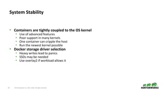 22 © Hortonworks Inc. 2011–2018. All rights reserved.
• Containers are tightly coupled to the OS kernel
• Use of advanced features
• Poor support in many kernels
• One container can cripple the host
• Run the newest kernel possible
• Docker storage driver selection
• Heavy writes lead to panics
• SSDs may be needed
• Use overlay2 if workload allows it
System Stability
 