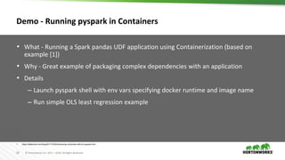 28 © Hortonworks Inc. 2011 – 2018. All Rights Reserved
Demo - Running pyspark in Containers
• What - Running a Spark pandas UDF application using Containerization (based on
example [1])
• Why - Great example of packaging complex dependencies with an application
• Details
– Launch pyspark shell with env vars specifying docker runtime and image name
– Run simple OLS least regression example
1. https://databricks.com/blog/2017/10/30/introducing-vectorized-udfs-for-pyspark.html
 