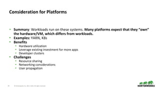33 © Hortonworks Inc. 2011–2018. All rights reserved.
• Summary: Workloads run on these systems. Many platforms expect that they “own”
the hardware/VM, which differs from workloads.
• Examples: YARN, K8s
• Benefits
• Hardware utilization
• Leverage existing investment for more apps
• Developer clusters
• Challenges
• Resource sharing
• Networking considerations
• User propagation
Consideration for Platforms
 