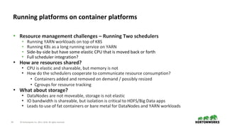 34 © Hortonworks Inc. 2011–2018. All rights reserved.
• Resource management challenges – Running Two schedulers
• Running YARN workloads on top of K8S
• Running K8s as a long running service on YARN
• Side-by-side but have some elastic CPU that is moved back or forth
• Full scheduler integration?
• How are resources shared?
• CPU is elastic and shareable, but memory is not
• How do the schedulers cooperate to communicate resource consumption?
• Containers added and removed on demand / possibly resized
• Cgroups for resource tracking
• What about storage?
• DataNodes are not moveable, storage is not elastic
• IO bandwidth is shareable, but isolation is critical to HDFS/Big Data apps
• Leads to use of fat containers or bare metal for DataNodes and YARN workloads
Running platforms on container platforms
 