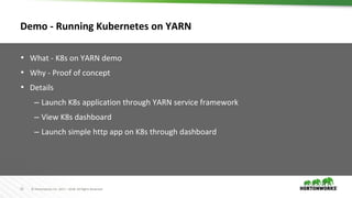 35 © Hortonworks Inc. 2011 – 2018. All Rights Reserved
Demo - Running Kubernetes on YARN
• What - K8s on YARN demo
• Why - Proof of concept
• Details
– Launch K8s application through YARN service framework
– View K8s dashboard
– Launch simple http app on K8s through dashboard
 