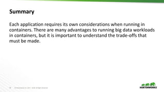 36 © Hortonworks Inc. 2011 – 2018. All Rights Reserved
Summary
Each application requires its own considerations when running in
containers. There are many advantages to running big data workloads
in containers, but it is important to understand the trade-offs that
must be made.
 