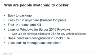 Why are people switching to docker
• Easy to package
• Easy to run anywhere (Smaller footprint)
• Fast -> Launch and Kill
• Linux or Windows (in Server 2016 Preview)
– Can use on Windows client and OSX for dev with boot2docker
• Basic contained configuration in DockerFile
• Less tools to manage each container
 