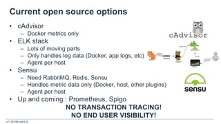Current open source options
• cAdvisor
– Docker metrics only
• ELK stack
– Lots of moving parts
– Only handles log data (Docker, app logs, etc)
– Agent per host
• Sensu
– Need RabbitMQ, Redis, Sensu
– Handles metric data only (Docker, host, other plugins)
– Agent per host
• Up and coming : Prometheus, Spigo
NO TRANSACTION TRACING!
NO END USER VISIBILITY!
 