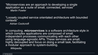 “Microservices are an approach to developing a single
application as a suite of small, connected, services”
Martin Fowler
“Loosely coupled service orientated architecture with bounded
contexts”
Adrian Cockcroft
In computing, microservices is a software architecture style in
which complex applications are composed of small,
independent processes communicating with each other
using language-agnostic APIs. These services are small,
highly decoupled and focus on doing a small task, facilitating
a modular approach to system-building.
Wikipedia
 