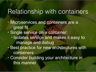 Relationship with containers
• Microservices and containers are a
great fit
• Single service on a container:
• Isolates service and makes it easy to
manage and debug
• Best practice for new architectures with
containers
• Consider building your architecture in
this manner
 