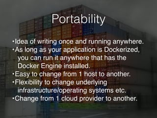 Portability
•Idea of writing once and running anywhere.
•As long as your application is Dockerized,
you can run it anywhere that has the
Docker Engine installed.
•Easy to change from 1 host to another.
•Flexibility to change underlying
infrastructure/operating systems etc.
•Change from 1 cloud provider to another.
 