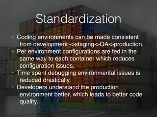 Standardization
• Coding environments can be made consistent
from development ->staging->QA->production.
• Per environment conﬁgurations are fed in the
same way to each container which reduces
conﬁguration issues.
• Time spent debugging environmental issues is
reduced drastically.
• Developers understand the production
environment better, which leads to better code
quality.
 