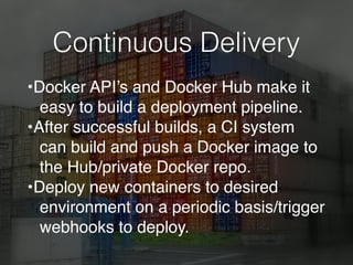 Continuous Delivery
•Docker API’s and Docker Hub make it
easy to build a deployment pipeline.
•After successful builds, a CI system
can build and push a Docker image to
the Hub/private Docker repo.
•Deploy new containers to desired
environment on a periodic basis/trigger
webhooks to deploy.
 