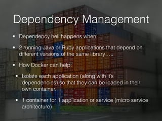 Dependency Management
• Dependency hell happens when:
• 2 running Java or Ruby applications that depend on
different versions of the same library…..
• How Docker can help:
• Isolate each application (along with it’s
dependencies) so that they can be loaded in their
own container.
• 1 container for 1 application or service (micro service
architecture)
 
