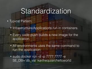 Standardization
• Typical Pattern:
• Infrastructure/Applications run in containers.
• Every code push builds a new image for the
application.
• All environments uses the same command to
run the application:
• sudo docker run -d -p 7777:7777 -e
SE_DB=‘db_val’ karthequian/helloworld
 