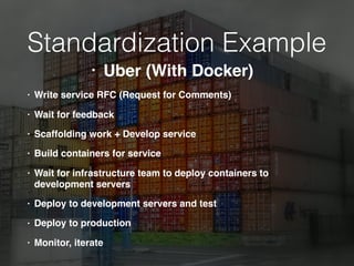 Standardization Example
• Write service RFC (Request for Comments)
• Wait for feedback
• Scaffolding work + Develop service
• Build containers for service
• Wait for infrastructure team to deploy containers to
development servers
• Deploy to development servers and test
• Deploy to production
• Monitor, iterate
• Uber (With Docker)
 