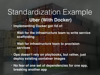 Standardization Example
• Implementing Docker got rid of:
• Wait for the infrastructure team to write service
scaffolding
• Wait for infrastructure team to provision
services
• Ops doesn’t rely on playbooks, but rather, just
deploy existing container images
• No fear of one set of dependencies for one app,
breaking another app
• Uber (With Docker)
 