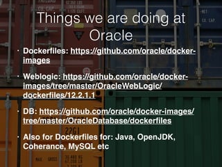 Things we are doing at
Oracle
• Dockerﬁles: https://github.com/oracle/docker-
images
• Weblogic: https://github.com/oracle/docker-
images/tree/master/OracleWebLogic/
dockerﬁles/12.2.1.1
• DB: https://github.com/oracle/docker-images/
tree/master/OracleDatabase/dockerﬁles
• Also for Dockerﬁles for: Java, OpenJDK,
Coherance, MySQL etc
 