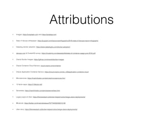 Attributions
• Images: https://unsplash.com and https://pixabay.com
• State of devops whitepaper: https://puppet.com/resources/infographic/2016-state-of-devops-report-infographic
• Datadog docker adoption: https://www.datadoghq.com/docker-adoption/
• devops.com & ClusterHQ survey: https://clusterhq.com/assets/pdfs/state-of-container-usage-june-2016.pdf
• Oracle Docker Images: https://github.com/oracle/docker-images
• Oracle Container Cloud Service: cloud.oracle.com/container
• Oracle Application Container Service: https://cloud.oracle.com/en_US/application-container-cloud
• Microservices: https://martinfowler.com/articles/microservices.html
• 12 factor apps: https://12factor.net/
• Serverless: https://martinfowler.com/articles/serverless.html
• Legacy apps at Uber: https://thenewstack.io/docker-helped-turbocharge-ubers-deployments/
• @lcalcote: https://twitter.com/lcalcote/status/767744030436315136
• Uber story: https://thenewstack.io/docker-helped-turbocharge-ubers-deployments/
 