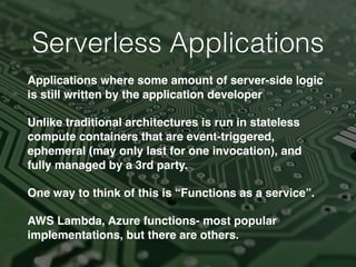 Serverless Applications
Applications where some amount of server-side logic
is still written by the application developer
Unlike traditional architectures is run in stateless
compute containers that are event-triggered,
ephemeral (may only last for one invocation), and
fully managed by a 3rd party.
One way to think of this is “Functions as a service”.
AWS Lambda, Azure functions- most popular
implementations, but there are others.
 
